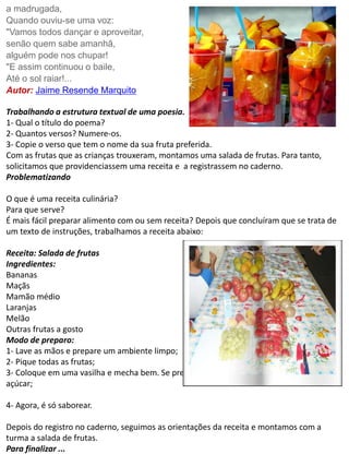 a madrugada, 
Quando ouviu-se uma voz: 
"Vamos todos dançar e aproveitar, 
senão quem sabe amanhã, 
alguém pode nos chupar! 
"E assim continuou o baile, 
Até o sol raiar!... 
Autor: Jaime Resende Marquito 
Trabalhando a estrutura textual de uma poesia. 
1- Qual o título do poema? 
2- Quantos versos? Numere-os. 
3- Copie o verso que tem o nome da sua fruta preferida. 
Com as frutas que as crianças trouxeram, montamos uma salada de frutas. Para tanto, 
solicitamos que providenciassem uma receita e a registrassem no caderno. 
Problematizando 
O que é uma receita culinária? 
Para que serve? 
É mais fácil preparar alimento com ou sem receita? Depois que concluíram que se trata de 
um texto de instruções, trabalhamos a receita abaixo: 
Receita: Salada de frutas 
Ingredientes: 
Bananas 
Maçãs 
Mamão médio 
Laranjas 
Melão 
Outras frutas a gosto 
Modo de preparo: 
1- Lave as mãos e prepare um ambiente limpo; 
2- Pique todas as frutas; 
3- Coloque em uma vasilha e mecha bem. Se preferir acrescente um pouco de mel ou 
açúcar; 
4- Agora, é só saborear. 
Depois do registro no caderno, seguimos as orientações da receita e montamos com a 
turma a salada de frutas. 
Para finalizar ... 
 