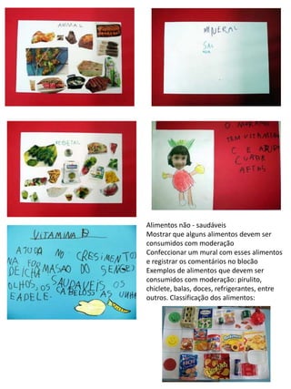Alimentos não - saudáveis 
Mostrar que alguns alimentos devem ser 
consumidos com moderação 
Confeccionar um mural com esses alimentos 
e registrar os comentários no blocão 
Exemplos de alimentos que devem ser 
consumidos com moderação: pirulito, 
chiclete, balas, doces, refrigerantes, entre 
outros. Classificação dos alimentos: 
 