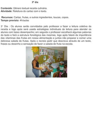 3º dia 
Conteúdo: Gênero textual receita culinária. 
Atividade: Releitura do cartaz com o texto. 
Recursos: Cartaz, frutas, e outros ingredientes, toucas, copos. 
Tempo previsto: 4h/aulas 
3° Dia : Os alunos serão convidados pelo professor a fazer a leitura coletiva da 
receita e logo após será usada estratégias individuais de leitura para atender os 
alunos com baixo desempenho; em seguida o professor escolherá algumas palavras 
do texto e fará a estrutura fonológica das mesmas, logo após falará da importância 
das vitaminas das frutas em nossa alimentação e juntos irão preparar e comer uma 
deliciosa salada de frutas. Após o recreio pedir que descreva através de um texto, 
frases ou desenho a sensação de fazer a salada de fruta na escola. 
 