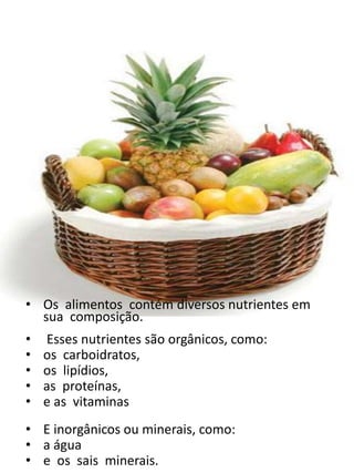 • Os alimentos contém diversos nutrientes em
sua composição.
• Esses nutrientes são orgânicos, como:
• os carboidratos,
• os lipídios,
• as proteínas,
• e as vitaminas
• E inorgânicos ou minerais, como:
• a água
• e os sais minerais.
 