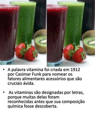 • A palavra vitamina foi criada em 1912
por Casimar Funk para nomear os
fatores alimentares acessórios que são
cruciais ávida.
• As vitaminas são designadas por letras,
porque muitas delas foram
reconhecidas antes que sua composição
química fosse descoberta.
 