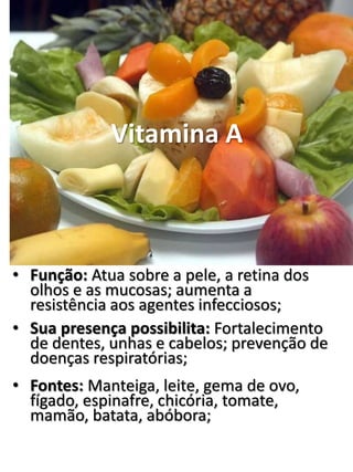 Vitamina A
• Função: Atua sobre a pele, a retina dos
olhos e as mucosas; aumenta a
resistência aos agentes infecciosos;
• Sua presença possibilita: Fortalecimento
de dentes, unhas e cabelos; prevenção de
doenças respiratórias;
• Fontes: Manteiga, leite, gema de ovo,
fígado, espinafre, chicória, tomate,
mamão, batata, abóbora;
 