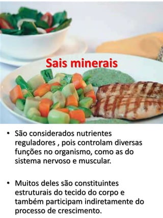 Sais minerais
• São considerados nutrientes
reguladores , pois controlam diversas
funções no organismo, como as do
sistema nervoso e muscular.
• Muitos deles são constituintes
estruturais do tecido do corpo e
também participam indiretamente do
processo de crescimento.
 