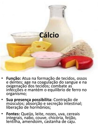 Cálcio
• Função: Atua na formação de tecidos, ossos
e dentes; age na coagulação do sangue e na
oxigenação dos tecidos; combate as
infecções e mantém o equilíbrio de ferro no
organismo;
• Sua presença possibilita: Contração de
músculos; absorção e secreção intestinal;
liberação de hormônios;
• Fontes: Queijo, leite, nozes, uva, cereais
integrais, nabo, couve, chicória, feijão,
lentilha, amendoim, castanha de caju.
 