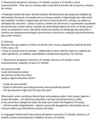 5. Nova leitura do poema: meninos a 1ª estrofe, meninas a 2ª estrofe e assim
sucessivamente – falar com as crianças sobre o que são as estrofes de um poema; mostrar,
ler, contar;
• Produção Coletiva de texto: Acordo coletivo: Mandamentos dos pequenos cidadãos da
alimentação (Construir um acordo com as crianças quanto: a higienização das mãos antes
das refeições: à ordem e organização das filas na hora do lanche e almoço; na ordem na
utilização dos utensílios – pratos e outros; a ordem no self service; à quantidade e qualidade
de comida que se deve colocar no prato; da acomodação depois de servir-se (onde sentar,
como se comportar à mesa, não deixar restos nos pratos); da devolução dos utensílios à
cozinha; do comportamento depois que terminar o lanche ou a refeição (encaminhamento:
para onde iremos?)
6. Culinária:
Receitas frias que podem ser feitas na sala de aula: musse, paçoquinha, beijinho de leite
ninho, sucos, etc
• Fazer as receitas com as crianças – explorando as cores, cheiros, texturas e sabores de
cada ingrediente, as medidas, quantidades e temperatura (quente, frio, morno);
7. Nova leitura do poema: meninos a 1ª estrofe, meninas a 2ª estrofe e assim
sucessivamente: trabalhar só com a 1ª estrofe:
Para termos saúde
muito leite devemos beber
para termos ainda mais cálcio
queijo e iogurte devemos comer!
 O que diz essa estrofe?
 Quais os alimentos que estão presentes nessa estrofe do poema?
 Por que devemos ingeri-los? Em que são ricos?
Observação: antes o professor deverá fazer uma pesquisa sobre: leite, queijo, iogurte e
outros derivados – ver vitaminas presentes e em que contribuem para a saúde;
8. No cineminha: Exibição do vídeo: De onde vem o leite? Do Programa TV escola;
 Primeiro exibir integralmente – depois ir passando devagarinho e discutindo com as
crianças sobre o que descobriram através do vídeo;
9. Linguagem Verbal (oral): Nova leitura do poema: meninos a 1ª estrofe, meninas a 2ª
estrofe e assim sucessivamente: trabalhar só com a 1ª estrofe:
 