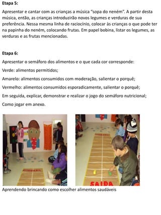 Etapa 5:
Apresentar e cantar com as crianças a música “sopa do neném”. A partir desta
música, então, as crianças introduzirão novos legumes e verduras de sua
preferência. Nessa mesma linha de raciocínio, colocar às crianças o que pode ter
na papinha do neném, colocando frutas. Em papel bobina, listar os legumes, as
verduras e as frutas mencionadas.
Etapa 6:
Apresentar o semáforo dos alimentos e o que cada cor corresponde:
Verde: alimentos permitidos;
Amarelo: alimentos consumidos com moderação, salientar o porquê;
Vermelho: alimentos consumidos esporadicamente, salientar o porquê;
Em seguida, explicar, demonstrar e realizar o jogo do semáforo nutricional;
Como jogar em anexo.
Aprendendo brincando como escolher alimentos saudáveis
 