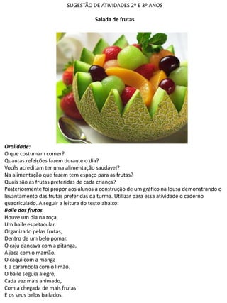 SUGESTÃO DE ATIVIDADES 2º E 3º ANOS
Salada de frutas
Oralidade:
O que costumam comer?
Quantas refeições fazem durante o dia?
Vocês acreditam ter uma alimentação saudável?
Na alimentação que fazem tem espaço para as frutas?
Quais são as frutas preferidas de cada criança?
Posteriormente foi propor aos alunos a construção de um gráfico na lousa demonstrando o
levantamento das frutas preferidas da turma. Utilizar para essa atividade o caderno
quadriculado. A seguir a leitura do texto abaixo:
Baile das frutas
Houve um dia na roça,
Um baile espetacular,
Organizado pelas frutas,
Dentro de um belo pomar.
O caju dançava com a pitanga,
A jaca com o mamão,
O caqui com a manga
E a carambola com o limão.
O baile seguia alegre,
Cada vez mais animado,
Com a chegada de mais frutas
E os seus belos bailados.
 