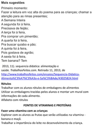 Mais sugestões
Primeiro momento:
Fazer a leitura em voz alta do poema para as crianças; chamar a
atenção para as rimas presentes;
A Semana Inteira
A segunda foi à feira,
Precisava de feijão;
A terça foi à feira,
Pra comprar um pimentão;
A quarta foi à feira,
Pra buscar quiabo e pão;
A quinta foi à feira,
Pois gostava de agrião;
A sexta foi à feira,
Tem banana? Tem
2013, 11). sequencia didatica: alimentação e
saúde. TrabalhosFeitos.com. Retirado 11, 2013, de
http://www.trabalhosfeitos.com/ensaios/Sequencia-Didatica-
Alimenta%C3%A7%C3%A3o-e-Sa%C3%BAde/43025824.html
Rótulos
Trabalhar com os alunos rótulos de embalagens de alimentos
Utilizar as embalagens trazidas pelos alunos e montar um mural com
informações de cada alimento.
Alfabeto com rótulos
FONTES DE VITAMINAS E PROTEÍNAS
Fazer uma vitamina com as crianças
Explorar com os alunos as frutas que serão utilizadas na vitamina -
banana e maçã.
Trabalhar a importância do leite no desenvolvimento da criança.
 