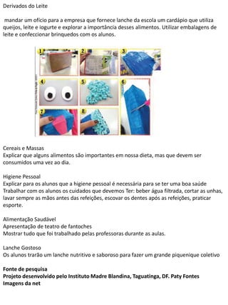 Derivados do Leite
mandar um ofício para a empresa que fornece lanche da escola um cardápio que utiliza
queijos, leite e iogurte e explorar a importância desses alimentos. Utilizar embalagens de
leite e confeccionar brinquedos com os alunos.
Cereais e Massas
Explicar que alguns alimentos são importantes em nossa dieta, mas que devem ser
consumidos uma vez ao dia.
Higiene Pessoal
Explicar para os alunos que a higiene pessoal é necessária para se ter uma boa saúde
Trabalhar com os alunos os cuidados que devemos Ter: beber água filtrada, cortar as unhas,
lavar sempre as mãos antes das refeições, escovar os dentes após as refeições, praticar
esporte.
Alimentação Saudável
Apresentação de teatro de fantoches
Mostrar tudo que foi trabalhado pelas professoras durante as aulas.
Lanche Gostoso
Os alunos trarão um lanche nutritivo e saboroso para fazer um grande piquenique coletivo
Fonte de pesquisa
Projeto desenvolvido pelo Instituto Madre Blandina, Taguatinga, DF. Paty Fontes
Imagens da net
 