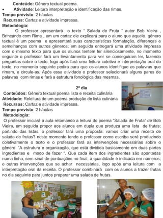 Conteúdo: Gênero textual poema.
 Atividade: Leitura interpretação e identificação das rimas.
Tempo previsto: 2 h/aulas
Recursos: Cartaz e atividade impressa.
Metodologia:
O professor apresentará o texto “ Salada de Fruta “ autor Bob Vieira ,
Brincando com Rima , em um cartaz ele explicará para o aluno que aquele gênero
textual é um poema e apresentará suas características formatação, diferenças e
semelhanças com outros gêneros; em seguida entregará uma atividade impressa
com o mesmo texto para que os alunos tentem ler silenciosamente, no momento
seguinte o professor fará um levantamento para ver se conseguiram ler, fazendo
perguntas sobre o texto, logo após fará uma leitura coletiva e interpretação oral do
texto; no momento seguinte pedira para que os alunos identifique as palavras que
rimam, e circule-as. Após essa atividade o professor selecionará alguns pares de
palavras com rimas e fará a estrutura fonológica das mesmas.
2º dia
Conteúdos: Gênero textual poema lista e receita culinária
Atividade: Releitura de um poema produção de lista culinária
Recursos: Cartaz e atividade impressa.
Tempo previsto: 2 h/aulas
Metodologia:
O professor iniciará a aula retomando a leitura do poema “Salada de Fruta” de Bob
Vieira, em seguida propor aos alunos em dupla que produza uma lista de frutas;
partindo das listas, o professor fará uma proposta: vamos criar uma receita de
salada de frutas? neste momento tendo o professor como escriba será produzindo
coletivamente o texto e o professor fará as intervenções necessárias sobre o
gênero. “A estrutura e organização, que está dividida basicamente em duas partes
ingredientes e modo de fazer “. Que cada item dos ingredientes são apontadas
numa linha, sem sinal de pontuações no final; a quantidade é indicada em números;
e outras intervenções que se achar necessárias, logo após uma leitura com a
interpretação oral da receita. O professor combinará com os alunos a trazer frutas
no dia seguinte para juntos preparar uma salada de frutas.
 