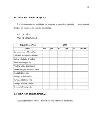 10




10. CRONOGRAMA DA PESQUISA


   É o detalhamento das atividades de pesquisa e respectivos períodos. O aluno deverá
compor um quadro com a seguinte sistemática:


   ANO DE INÍCIO
   ANO DE CONCLUSÃO


       Especificação/Ano                                      2006
              Meses                mai       jun       jul      ago          set   out/nov
Levantamento bibliográfico
Leitura e fichamento de obras
Coleta e Seleção de dados
Revisão bibliográfica
Análise crítica do material
Elaboração preliminar do texto
Redação provisória
Entrega ao Orientador
Revisão e redação final
Entrega ao Coordenador
Defesa da Monografia


REFERÊNCIAS BIBLIOGRÁFICAS


   (todas as referências citadas e consultadas para elaboração do Projeto)
 