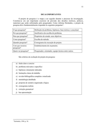 11



                                           DICAS IMPORTANTES

       O projeto de pesquisa é o mapa a ser seguido durante o processo de investigação.
Constitui-se em um importante exercício de previsão dos desafios (teóricos, práticos,
materiais) que serão enfrentados pelo pesquisador. Como informa Deslandes, o projeto de
pesquisa deve fundamentalmente responder às seguintes perguntas 1 :

O que pesquisar?                   Definição do problema, hipóteses, base teórica e conceitual.
Por que pesquisar?                 Justificativa da escolha do problema.
Para que pesquisar?                Propósitos do estudo, seus objetivos.
Como pesquisar?                    Escolha do método.
Quando pesquisar?                  Cronograma de execução do projeto.
Com que recursos                   Estabelecimento do orçamento.
pesquisar?
Quem vai pesquisar?                Pesquisador, orientador, equipe técnica entre outros.


           São critérios de avaliação do projeto de pesquisa:


       a) título claro e conciso
       b) problema relevante e específico
       c) hipóteses claramente indicadas
       d) limitações claras do trabalho
       e) revisão bibliográfica completa e atualizada
       f) metodologia detalhada
       g) proposta de sumário organizada e lógica
       h) cronograma realista
       i) correção gramatical
       j) boa apresentação




1
    Deslandes, 1994, p. 34.
 