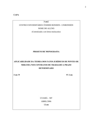 2



CAPA


                                3 cm↓
       CENTRO UNIVERSITÁRIO CÂNDIDO RONDON - UNIRONDON
                         NOME DO ALUNO
                 (Centralizado e em letras maiúsculas)




                   PROJETO DE MONOGRAFIA




APLICABILIDADE DA TEORIA DOS FATOS JURÍDICOS DE PONTES DE
        MIRANDA NOS CONTRATOS DE TRABALHO A PRAZO
                         DETERMINADO


3 cm                                                     2 cm




                           CUIABÁ – MT
                            ABRIL/2006
                                ↑2 cm
 