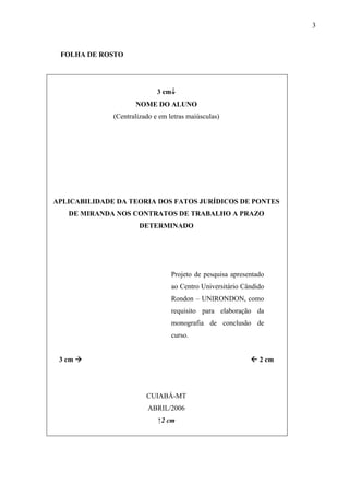 3



 FOLHA DE ROSTO




                             3 cm↓
                     NOME DO ALUNO
              (Centralizado e em letras maiúsculas)




APLICABILIDADE DA TEORIA DOS FATOS JURÍDICOS DE PONTES
   DE MIRANDA NOS CONTRATOS DE TRABALHO A PRAZO
                      DETERMINADO




                                  Projeto de pesquisa apresentado
                                  ao Centro Universitário Cândido
                                  Rondon – UNIRONDON, como
                                  requisito para elaboração da
                                  monografia de conclusão de
                                  curso.


 3 cm                                                          2 cm




                         CUIABÁ-MT
                         ABRIL/2006
                             ↑2 cm
 