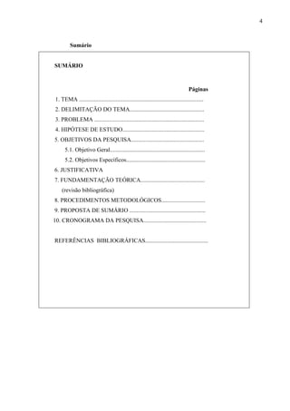 4



         Sumário


SUMÁRIO



                                                                                   Páginas
1. TEMA .....................................................................................
2. DELIMITAÇÃO DO TEMA...................................................
3. PROBLEMA ...........................................................................
4. HIPÓTESE DE ESTUDO........................................................
5. OBJETIVOS DA PESQUISA..................................................
     5.1. Objetivo Geral.................................................................
      5.2. Objetivos Específicos......................................................
6. JUSTIFICATIVA
7. FUNDAMENTAÇÃO TEÓRICA............................................
    (revisão bibliográfica)
8. PROCEDIMENTOS METODOLÓGICOS..............................
9. PROPOSTA DE SUMÁRIO ....................................................
10. CRONOGRAMA DA PESQUISA...........................................


REFERÊNCIAS BIBLIOGRÁFICAS...........................................
 