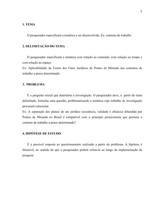 5



1. TEMA


   O pesquisador especificará a temática a ser desenvolvida. Ex: contrato de trabalho


2. DELIMITAÇÃO DO TEMA


   O pesquisador especificará a temática com relação ao conteúdo, com relação ao tempo e
com relação ao espaço.
Ex: Aplicabilidade da Teoria dos Fatos Jurídicos de Pontes de Miranda nos contratos de
trabalho a prazo determinado.


3. PROBLEMA


   É a pergunta inicial que determina a investigação. O pesquisador deve, a partir do tema
delimitado, formular uma questão, problematizando a temática cujo trabalho de investigação
procurará solucionar.
Ex: A separação dos planos do ato jurídico (existência, validade e eficácia) difundida por
Pontes de Miranda no Brasil é compatível com o princípio protecionista que permeia o
contrato de trabalho a prazo determinado?


4. HIPÓTESE DE ESTUDO


   É a possível resposta ao questionamento realizado a partir do problema. A hipótese é
falseável, no sentido de que o pesquisador poderá refuta-la ao longo da implementação da
pesquisa.
 