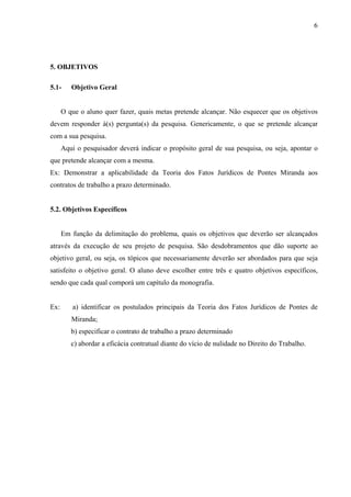 6




5. OBJETIVOS

5.1-     Objetivo Geral


      O que o aluno quer fazer, quais metas pretende alcançar. Não esquecer que os objetivos
devem responder à(s) pergunta(s) da pesquisa. Genericamente, o que se pretende alcançar
com a sua pesquisa.
      Aqui o pesquisador deverá indicar o propósito geral de sua pesquisa, ou seja, apontar o
que pretende alcançar com a mesma.
Ex: Demonstrar a aplicabilidade da Teoria dos Fatos Jurídicos de Pontes Miranda aos
contratos de trabalho a prazo determinado.


5.2. Objetivos Específicos


      Em função da delimitação do problema, quais os objetivos que deverão ser alcançados
através da execução de seu projeto de pesquisa. São desdobramentos que dão suporte ao
objetivo geral, ou seja, os tópicos que necessariamente deverão ser abordados para que seja
satisfeito o objetivo geral. O aluno deve escolher entre três e quatro objetivos específicos,
sendo que cada qual comporá um capítulo da monografia.


Ex:       a) identificar os postulados principais da Teoria dos Fatos Jurídicos de Pontes de
         Miranda;
         b) especificar o contrato de trabalho a prazo determinado
         c) abordar a eficácia contratual diante do vício de nulidade no Direito do Trabalho.
 