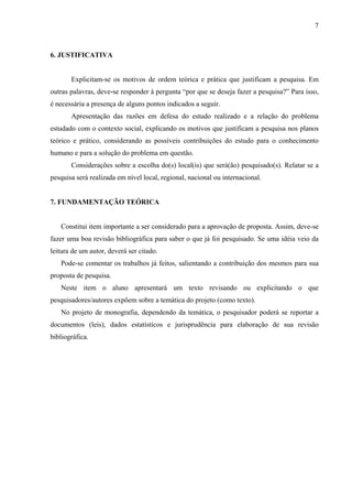 7



6. JUSTIFICATIVA


       Explicitam-se os motivos de ordem teórica e prática que justificam a pesquisa. Em
outras palavras, deve-se responder à pergunta “por que se deseja fazer a pesquisa?” Para isso,
é necessária a presença de alguns pontos indicados a seguir.
       Apresentação das razões em defesa do estudo realizado e a relação do problema
estudado com o contexto social, explicando os motivos que justificam a pesquisa nos planos
teórico e prático, considerando as possíveis contribuições do estudo para o conhecimento
humano e para a solução do problema em questão.
       Considerações sobre a escolha do(s) local(is) que será(ão) pesquisado(s). Relatar se a
pesquisa será realizada em nível local, regional, nacional ou internacional.


7. FUNDAMENTAÇÃO TEÓRICA


   Constitui item importante a ser considerado para a aprovação de proposta. Assim, deve-se
fazer uma boa revisão bibliográfica para saber o que já foi pesquisado. Se uma idéia veio da
leitura de um autor, deverá ser citado.
   Pode-se comentar os trabalhos já feitos, salientando a contribuição dos mesmos para sua
proposta de pesquisa.
   Neste item o aluno apresentará um texto revisando ou explicitando o que
pesquisadores/autores expõem sobre a temática do projeto (como texto).
   No projeto de monografia, dependendo da temática, o pesquisador poderá se reportar a
documentos (leis), dados estatísticos e jurisprudência para elaboração de sua revisão
bibliográfica.
 