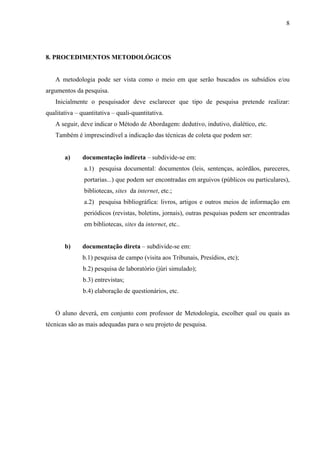 8




8. PROCEDIMENTOS METODOLÓGICOS


   A metodologia pode ser vista como o meio em que serão buscados os subsídios e/ou
argumentos da pesquisa.
   Inicialmente o pesquisador deve esclarecer que tipo de pesquisa pretende realizar:
qualitativa – quantitativa – quali-quantitativa.
   A seguir, deve indicar o Método de Abordagem: dedutivo, indutivo, dialético, etc.
   Também é imprescindível a indicação das técnicas de coleta que podem ser:


       a)     documentação indireta – subdivide-se em:
               a.1) pesquisa documental: documentos (leis, sentenças, acórdãos, pareceres,
               portarias...) que podem ser encontradas em arguivos (públicos ou particulares),
               bibliotecas, sites da internet, etc.;
               a.2) pesquisa bibliográfica: livros, artigos e outros meios de informação em
               periódicos (revistas, boletins, jornais), outras pesquisas podem ser encontradas
               em bibliotecas, sites da internet, etc..


       b)     documentação direta – subdivide-se em:
              b.1) pesquisa de campo (visita aos Tribunais, Presídios, etc);
               b.2) pesquisa de laboratório (júri simulado);
               b.3) entrevistas;
               b.4) elaboração de questionários, etc.


   O aluno deverá, em conjunto com professor de Metodologia, escolher qual ou quais as
técnicas são as mais adequadas para o seu projeto de pesquisa.
 