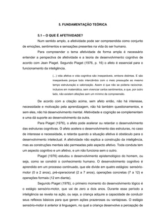 5. FUNDAMENTAÇÃO TEÓRICA


          5.1 – O QUE É AFETIVIDADE?
          Num sentido amplo, a afetividade pode ser compreendida como conjunto
de emoções, sentimentos e sensações presentes na vida do ser humano.
          Para compreender o tema afetividade de forma ampla é necessário
entender a perspectiva de afetividade e a teoria de desenvolvimento cognitivo de
acordo com Jean Piaget. Segundo Piaget (1976, p. 16) o afeto é essencial para o
funcionamento da inteligência.

                     (...) vida afetiva e vida cognitiva são inseparáveis, embora distintas. E são
                     inseparáveis porque todo intercâmbio com o meio pressupõe ao mesmo
                     tempo estruturação e valorização. Assim é que não se poderia raciocinar,
                     inclusive em matemática, sem vivenciar certos sentimentos, e que, por outro
                     lado, não existem afeições sem um mínimo de compreensão.

          De acordo com a citação acima, sem afeto então, não há interesse,
necessidade e motivação pela aprendizagem, não há também questionamentos, e
sem eles, não há desenvolvimento mental. Afetividade e cognição se complementam
e uma dá suporte ao desenvolvimento da outra.
          Para Piaget (1976), o afeto pode acelerar ou retardar o desenvolvimento
das estruturas cognitivas. O afeto acelera o desenvolvimento das estruturas, no caso
de interesse e necessidade, e retarda quando a situação afetiva é obstáculo para o
desenvolvimento intelectual. A afetividade não explica a construção da inteligência,
mas as construções mentais são permeadas pelo aspecto afetivo. Toda conduta tem
um aspecto cognitivo e um afetivo, e um não funciona sem o outro.
          Piaget (1976) estudou o desenvolvimento epistemológico do homem, ou
seja, como se constrói o conhecimento humano. O desenvolvimento cognitivo é
aprendido em um processo continuado, que ele divide em quatro estágios: sensório-
motor (0 a 2 anos), pré-operacional (2 a 7 anos), operações concretas (7 a 12) e
operações formais (12 em diante).
          Segundo Piaget (1976), o primeiro momento do desenvolvimento lógico é
o estágio sensório-motor, que vai de zero a dois anos. Durante esse período a
inteligência se revela na ação, ou seja, a criança adquire a capacidade de conduzir
seus reflexos básicos para que gerem ações prazerosas ou vantajosas. O estágio
sensório-motor é anterior à linguagem, no qual a criança desenvolve a percepção de
 