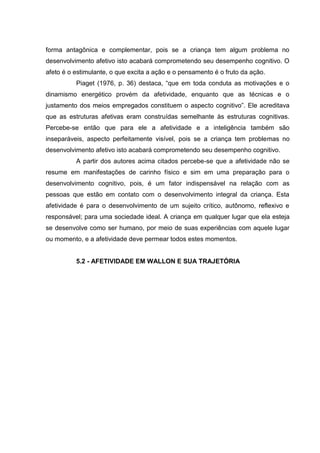 forma antagônica e complementar, pois se a criança tem algum problema no
desenvolvimento afetivo isto acabará comprometendo seu desempenho cognitivo. O
afeto é o estimulante, o que excita a ação e o pensamento é o fruto da ação.
          Piaget (1976, p. 36) destaca, “que em toda conduta as motivações e o
dinamismo energético provém da afetividade, enquanto que as técnicas e o
justamento dos meios empregados constituem o aspecto cognitivo”. Ele acreditava
que as estruturas afetivas eram construídas semelhante às estruturas cognitivas.
Percebe-se então que para ele a afetividade e a inteligência também são
inseparáveis, aspecto perfeitamente visível, pois se a criança tem problemas no
desenvolvimento afetivo isto acabará comprometendo seu desempenho cognitivo.
          A partir dos autores acima citados percebe-se que a afetividade não se
resume em manifestações de carinho físico e sim em uma preparação para o
desenvolvimento cognitivo, pois, é um fator indispensável na relação com as
pessoas que estão em contato com o desenvolvimento integral da criança. Esta
afetividade é para o desenvolvimento de um sujeito crítico, autônomo, reflexivo e
responsável; para uma sociedade ideal. A criança em qualquer lugar que ela esteja
se desenvolve como ser humano, por meio de suas experiências com aquele lugar
ou momento, e a afetividade deve permear todos estes momentos.


          5.2 - AFETIVIDADE EM WALLON E SUA TRAJETÓRIA
 
