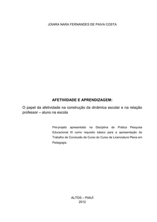 JOIARA NARA FERNANDES DE PAIVA COSTA




                 AFETIVIDADE E APRENDIZAGEM:

O papel da afetividade na construção da dinâmica escolar e na relação
professor – aluno na escola


                 Pré-projeto   apresentado   na   Disciplina   de   Prática   Pesquisa
                 Educacional III como requisito básico para a apresentação do
                 Trabalho de Conclusão de Curso do Curso de Licenciatura Plena em
                 Pedagogia.




                               ALTOS – PIAUÍ
                                   2012
 