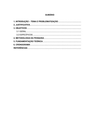 SUMÁRIO


1. INTRODUÇÃO – TEMA E PROBLEMATIZAÇÃO ..........................................
2. JUSTIFICATIVA...............................................................................................
3. OBJETIVOS .....................................................................................................
    3.1 GERAL ......................................................................................................
    3.2 ESPECÍFICOS ..........................................................................................
4. METODOLOGIA DA PESQUISA .....................................................................
5. FUNDAMENTAÇÃO TEÓRICA .......................................................................
6. CRONOGRAMA ..............................................................................................
REFERÊNCIAS ....................................................................................................
 