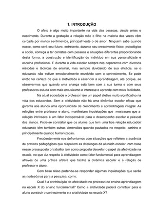 1. INTRODUÇÃO
          O afeto é algo muito importante na vida das pessoas, desde antes o
nascimento. Durante a gestação a relação mãe e filho na maioria das vezes vêm
cercada por muitos sentimentos, principalmente o de amor. Ninguém sabe quando
nasce, como será seu futuro, entretanto, durante seu crescimento físico, psicológico
e social, começa a ter contatos com pessoas e situações diferentes proporcionando
desta forma, a construção e identificação do indivíduo em sua personalidade e
escolha profissional. E durante a vida escolar sempre nos deparamos com diversos
métodos e técnicas de ensinar, mas sempre duvidando de sua eficácia, se o
educando não estiver emocionalmente envolvido com o conhecimento. Se pode
então ter certeza de que a afetividade é essencial à aprendizagem, até porque, ao
observarmos que quando uma criança está bem com a sua turma e com seus
professores estuda com mais entusiasmo e interesse e aprende com mais facilidade.
          Na atual sociedade o professor tem um papel afetivo muito significativo na
vida dos educandos. Sem a afetividade não há uma dinâmica escolar eficaz que
garanta aos alunos uma oportunidade de crescimento e aprendizagem integral. As
relações entre professor e aluno, manifestam inquietações que mostraram que a
relação intrínseca é um fator indispensável para o desempenho escolar e pessoal
dos alunos. Pode-se constatar que os alunos que tem uma boa relação educador/
educando têm também outras dimensões quando pautadas no respeito, carinho e
principalmente quando humanizadas.
          Freqüentemente nos defrontamos com situações que refletem a ausência
de praticas pedagógicas que respeitem as diferenças do alunado escolar, com base
nesse pressuposto o trabalho tem como proposta desvelar o papel da afetividade na
escola, no que diz respeito à afetividade como fator fundamental para aprendizagem
através de uma prática afetiva que facilite a dinâmica escolar e a relação de
professor e aluno.
          Com base nisso pretende-se responder algumas inquietações que serão
as norteadoras para a pesquisa, como:
          Qual é a contribuição da afetividade no processo de ensino-aprendizagem
na escola X do ensino fundamental? Como a afetividade poderá contribuir para o
aluno construir o conhecimento e a criatividade na escola X?
 