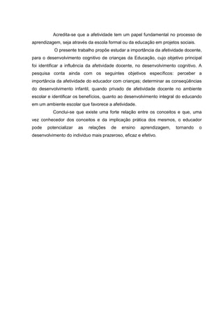 Acredita-se que a afetividade tem um papel fundamental no processo de
aprendizagem, seja através da escola formal ou da educação em projetos sociais.
           O presente trabalho propõe estudar a importância da afetividade docente,
para o desenvolvimento cognitivo de crianças da Educação, cujo objetivo principal
foi identificar a influência da afetividade docente, no desenvolvimento cognitivo. A
pesquisa conta ainda com os seguintes objetivos específicos: perceber a
importância da afetividade do educador com crianças; determinar as conseqüências
do desenvolvimento infantil, quando privado de afetividade docente no ambiente
escolar e identificar os benefícios, quanto ao desenvolvimento integral do educando
em um ambiente escolar que favorece a afetividade.
          Conclui-se que existe uma forte relação entre os conceitos e que, uma
vez conhecedor dos conceitos e da implicação prática dos mesmos, o educador
pode   potencializar   as   relações   de   ensino    aprendizagem,    tornando   o
desenvolvimento do individuo mais prazeroso, eficaz e efetivo.
 