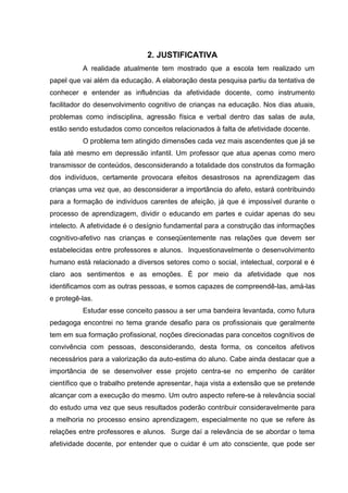 2. JUSTIFICATIVA
          A realidade atualmente tem mostrado que a escola tem realizado um
papel que vai além da educação. A elaboração desta pesquisa partiu da tentativa de
conhecer e entender as influências da afetividade docente, como instrumento
facilitador do desenvolvimento cognitivo de crianças na educação. Nos dias atuais,
problemas como indisciplina, agressão física e verbal dentro das salas de aula,
estão sendo estudados como conceitos relacionados à falta de afetividade docente.
          O problema tem atingido dimensões cada vez mais ascendentes que já se
fala até mesmo em depressão infantil. Um professor que atua apenas como mero
transmissor de conteúdos, desconsiderando a totalidade dos construtos da formação
dos indivíduos, certamente provocara efeitos desastrosos na aprendizagem das
crianças uma vez que, ao desconsiderar a importância do afeto, estará contribuindo
para a formação de indivíduos carentes de afeição, já que é impossível durante o
processo de aprendizagem, dividir o educando em partes e cuidar apenas do seu
intelecto. A afetividade é o desígnio fundamental para a construção das informações
cognitivo-afetivo nas crianças e conseqüentemente nas relações que devem ser
estabelecidas entre professores e alunos. Inquestionavelmente o desenvolvimento
humano está relacionado a diversos setores como o social, intelectual, corporal e é
claro aos sentimentos e as emoções. É por meio da afetividade que nos
identificamos com as outras pessoas, e somos capazes de compreendê-las, amá-las
e protegê-las.
          Estudar esse conceito passou a ser uma bandeira levantada, como futura
pedagoga encontrei no tema grande desafio para os profissionais que geralmente
tem em sua formação profissional, noções direcionadas para conceitos cognitivos de
convivência com pessoas, desconsiderando, desta forma, os conceitos afetivos
necessários para a valorização da auto-estima do aluno. Cabe ainda destacar que a
importância de se desenvolver esse projeto centra-se no empenho de caráter
científico que o trabalho pretende apresentar, haja vista a extensão que se pretende
alcançar com a execução do mesmo. Um outro aspecto refere-se à relevância social
do estudo uma vez que seus resultados poderão contribuir consideravelmente para
a melhoria no processo ensino aprendizagem, especialmente no que se refere às
relações entre professores e alunos. Surge daí a relevância de se abordar o tema
afetividade docente, por entender que o cuidar é um ato consciente, que pode ser
 