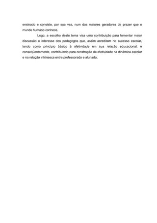 ensinado e consiste, por sua vez, num dos maiores geradores de prazer que o
mundo humano conhece.
          Logo, a escolha deste tema visa uma contribuição para fomentar maior
discussão e interesse dos pedagogos que, assim acreditam no sucesso escolar,
tendo como princípio básico à afetividade em sua relação educacional, e
conseqüentemente, contribuindo para construção da afetividade na dinâmica escolar
e na relação intrínseca entre professorado e alunado.
 