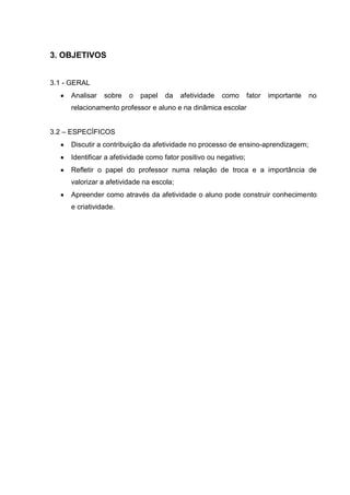 3. OBJETIVOS


3.1 - GERAL
     Analisar   sobre   o   papel   da    afetividade   como      fator   importante   no
     relacionamento professor e aluno e na dinâmica escolar


3.2 – ESPECÍFICOS
     Discutir a contribuição da afetividade no processo de ensino-aprendizagem;
     Identificar a afetividade como fator positivo ou negativo;
     Refletir o papel do professor numa relação de troca e a importância de
     valorizar a afetividade na escola;
     Apreender como através da afetividade o aluno pode construir conhecimento
     e criatividade.
 