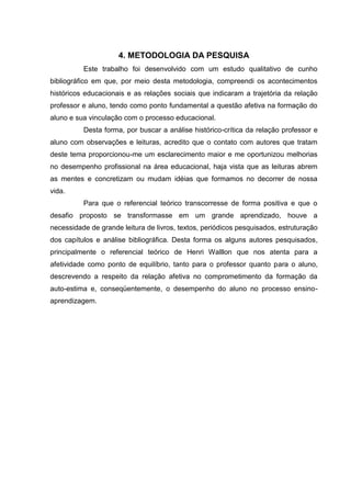 4. METODOLOGIA DA PESQUISA
          Este trabalho foi desenvolvido com um estudo qualitativo de cunho
bibliográfico em que, por meio desta metodologia, compreendi os acontecimentos
históricos educacionais e as relações sociais que indicaram a trajetória da relação
professor e aluno, tendo como ponto fundamental a questão afetiva na formação do
aluno e sua vinculação com o processo educacional.
          Desta forma, por buscar a análise histórico-crítica da relação professor e
aluno com observações e leituras, acredito que o contato com autores que tratam
deste tema proporcionou-me um esclarecimento maior e me oportunizou melhorias
no desempenho profissional na área educacional, haja vista que as leituras abrem
as mentes e concretizam ou mudam idéias que formamos no decorrer de nossa
vida.
          Para que o referencial teórico transcorresse de forma positiva e que o
desafio proposto se transformasse em um grande aprendizado, houve a
necessidade de grande leitura de livros, textos, periódicos pesquisados, estruturação
dos capítulos e análise bibliográfica. Desta forma os alguns autores pesquisados,
principalmente o referencial teórico de Henri Walllon que nos atenta para a
afetividade como ponto de equilíbrio, tanto para o professor quanto para o aluno,
descrevendo a respeito da relação afetiva no comprometimento da formação da
auto-estima e, conseqüentemente, o desempenho do aluno no processo ensino-
aprendizagem.
 