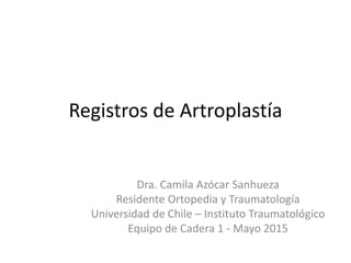 Registros de Artroplastía
Dra. Camila Azócar Sanhueza
Residente Ortopedia y Traumatología
Universidad de Chile – Instituto Traumatológico
Equipo de Cadera 1 - Mayo 2015
 