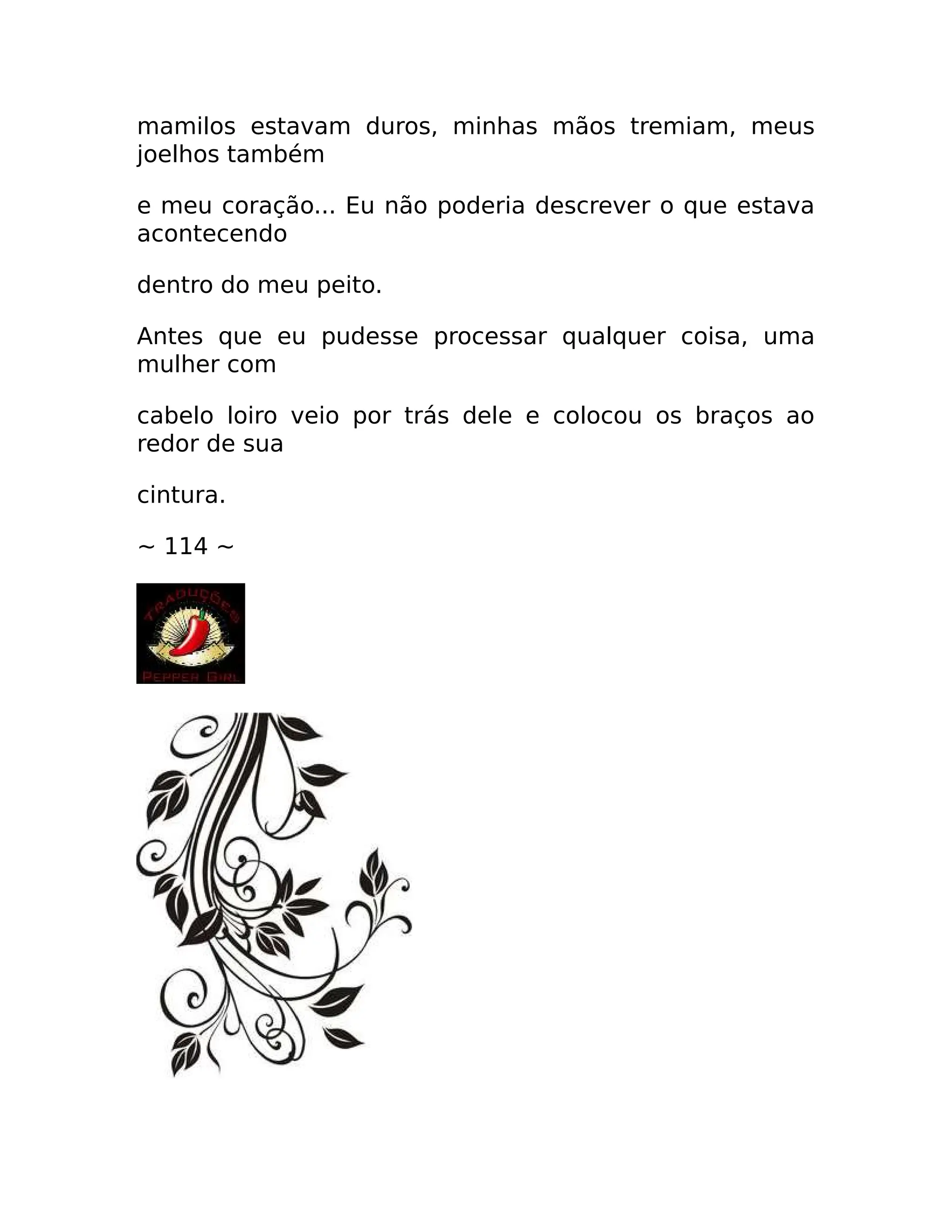 mamilos estavam duros, minhas mãos tremiam, meus
joelhos também
e meu coração... Eu não poderia descrever o que estava
acontecendo
dentro do meu peito.
Antes que eu pudesse processar qualquer coisa, uma
mulher com
cabelo loiro veio por trás dele e colocou os braços ao
redor de sua
cintura.
~ 114 ~
 