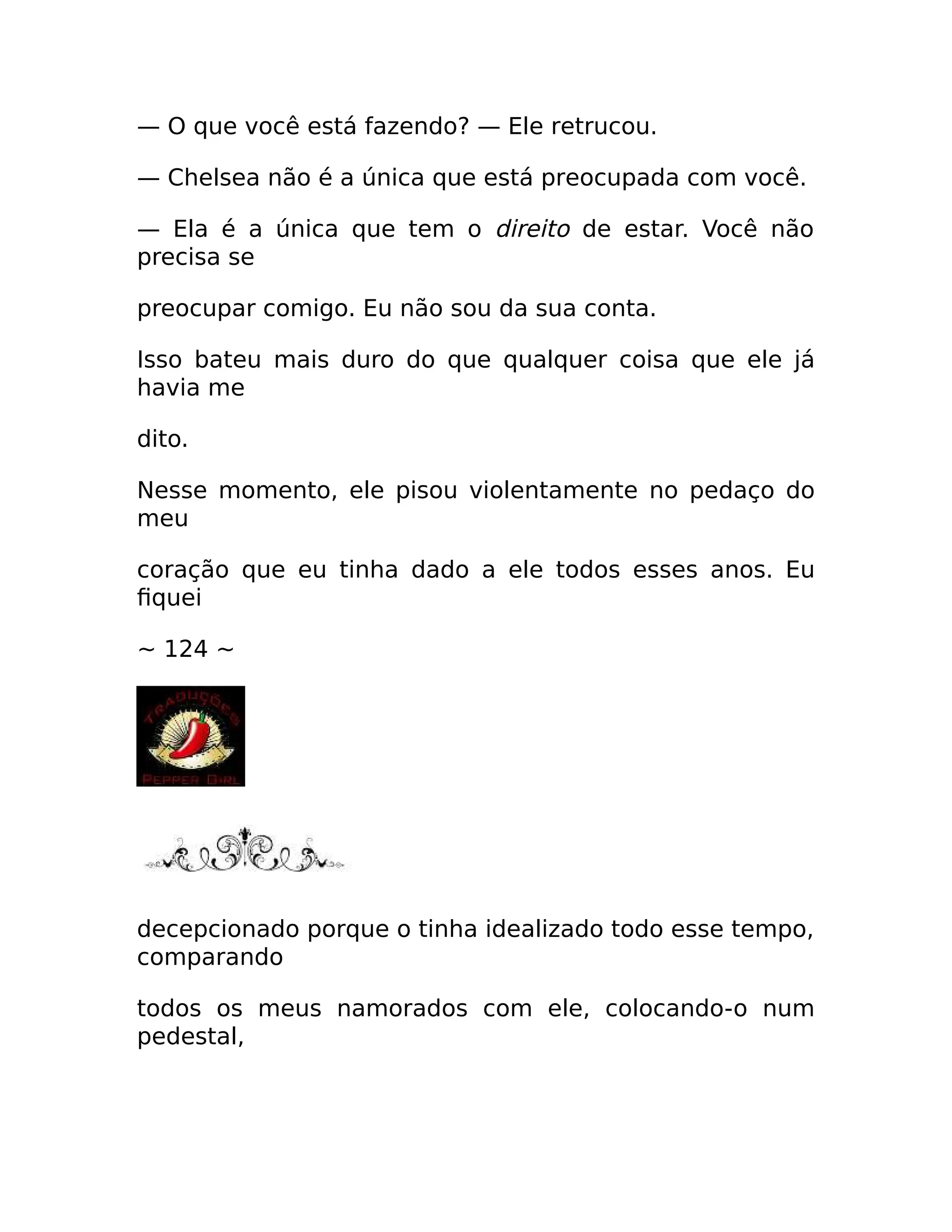— O que você está fazendo? — Ele retrucou.
— Chelsea não é a única que está preocupada com você.
— Ela é a única que tem o direito de estar. Você não
precisa se
preocupar comigo. Eu não sou da sua conta.
Isso bateu mais duro do que qualquer coisa que ele já
havia me
dito.
Nesse momento, ele pisou violentamente no pedaço do
meu
coração que eu tinha dado a ele todos esses anos. Eu
fiquei
~ 124 ~
decepcionado porque o tinha idealizado todo esse tempo,
comparando
todos os meus namorados com ele, colocando-o num
pedestal,
 