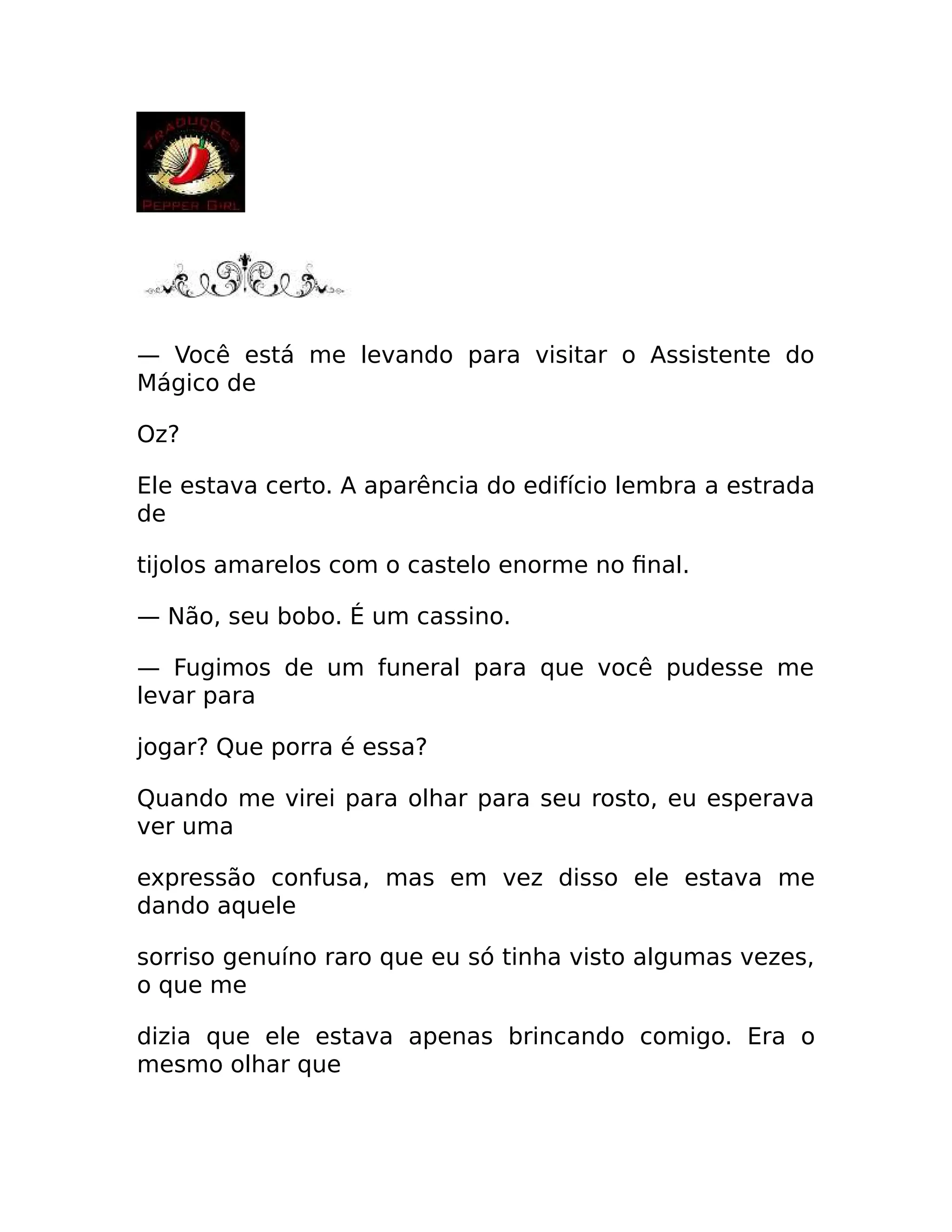 — Você está me levando para visitar o Assistente do
Mágico de
Oz?
Ele estava certo. A aparência do edifício lembra a estrada
de
tijolos amarelos com o castelo enorme no final.
— Não, seu bobo. É um cassino.
— Fugimos de um funeral para que você pudesse me
levar para
jogar? Que porra é essa?
Quando me virei para olhar para seu rosto, eu esperava
ver uma
expressão confusa, mas em vez disso ele estava me
dando aquele
sorriso genuíno raro que eu só tinha visto algumas vezes,
o que me
dizia que ele estava apenas brincando comigo. Era o
mesmo olhar que
 