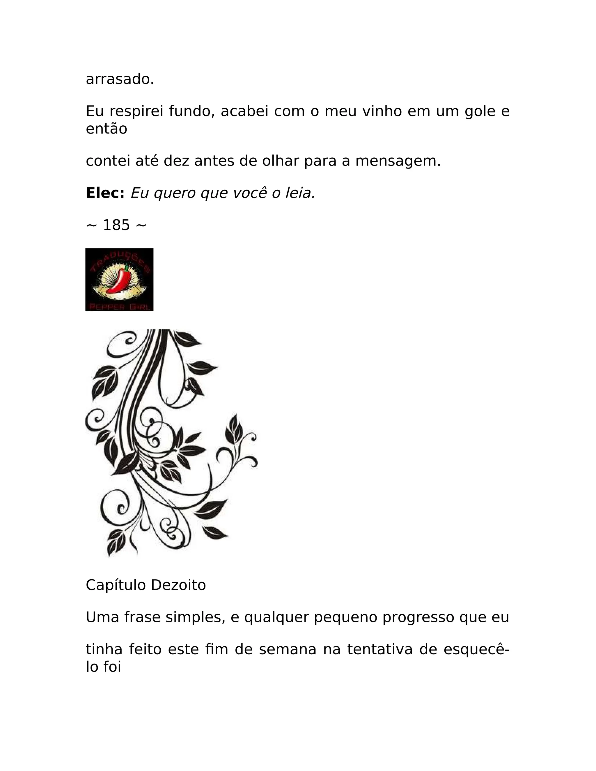 arrasado.
Eu respirei fundo, acabei com o meu vinho em um gole e
então
contei até dez antes de olhar para a mensagem.
Elec: Eu quero que você o leia.
~ 185 ~
Capítulo Dezoito
Uma frase simples, e qualquer pequeno progresso que eu
tinha feito este fim de semana na tentativa de esquecê-
lo foi
 