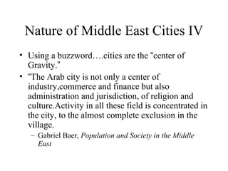 Nature of Middle East Cities IV
• Using a buzzword….cities are the “center of
Gravity.”
• “The Arab city is not only a center of
industry,commerce and finance but also
administration and jurisdiction, of religion and
culture.Activity in all these field is concentrated in
the city, to the almost complete exclusion in the
village.
– Gabriel Baer, Population and Society in the Middle
East
 