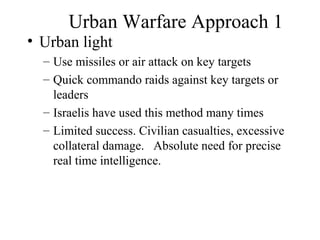 Urban Warfare Approach 1
• Urban light
– Use missiles or air attack on key targets
– Quick commando raids against key targets or
leaders
– Israelis have used this method many times
– Limited success. Civilian casualties, excessive
collateral damage. Absolute need for precise
real time intelligence.
 