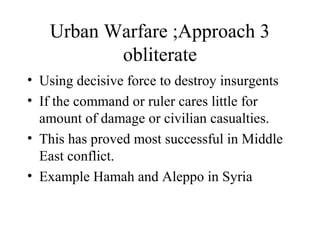 Urban Warfare ;Approach 3
obliterate
• Using decisive force to destroy insurgents
• If the command or ruler cares little for
amount of damage or civilian casualties.
• This has proved most successful in Middle
East conflict.
• Example Hamah and Aleppo in Syria
 