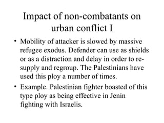 Impact of non-combatants on
urban conflict I
• Mobility of attacker is slowed by massive
refugee exodus. Defender can use as shields
or as a distraction and delay in order to re-
supply and regroup. The Palestinians have
used this ploy a number of times.
• Example. Palestinian fighter boasted of this
type ploy as being effective in Jenin
fighting with Israelis.
 
