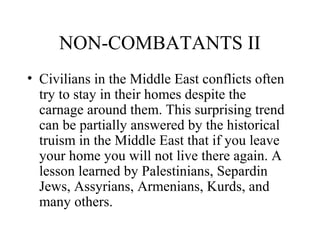 NON-COMBATANTS II
• Civilians in the Middle East conflicts often
try to stay in their homes despite the
carnage around them. This surprising trend
can be partially answered by the historical
truism in the Middle East that if you leave
your home you will not live there again. A
lesson learned by Palestinians, Separdin
Jews, Assyrians, Armenians, Kurds, and
many others.
 