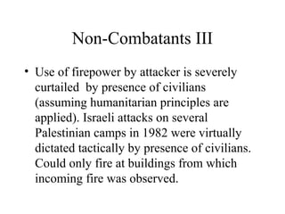 Non-Combatants III
• Use of firepower by attacker is severely
curtailed by presence of civilians
(assuming humanitarian principles are
applied). Israeli attacks on several
Palestinian camps in 1982 were virtually
dictated tactically by presence of civilians.
Could only fire at buildings from which
incoming fire was observed.
 