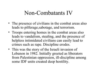 Non-Combatants IV
• The presence of civilians in the combat areas also
leads to pilferage,sabotage, and terrorism.
• Troops entering homes in the combat areas also
leads to vandalism, stealing, and the presence of
helpless intimidated civilians can easily lead to
crimes such as rape. Discipline erodes.
• This was the story of the Israeli invasion of
Lebanon in 1982. Initially greeted as liberators
from Palestinian oppression, ill-discipline among
some IDF units created deep hostility.
 