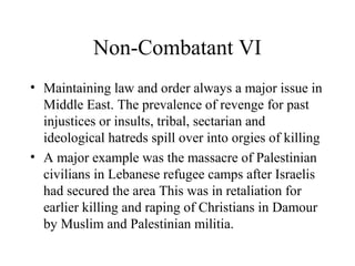 Non-Combatant VI
• Maintaining law and order always a major issue in
Middle East. The prevalence of revenge for past
injustices or insults, tribal, sectarian and
ideological hatreds spill over into orgies of killing
• A major example was the massacre of Palestinian
civilians in Lebanese refugee camps after Israelis
had secured the area This was in retaliation for
earlier killing and raping of Christians in Damour
by Muslim and Palestinian militia.
 