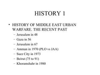 HISTORY 1
• HISTORY OF MIDDLE EAST URBAN
WARFARE. THE RECENT PAST
– Jerusalem in 48
– Gaza in 56
– Jerusalem in 67
– Amman in 1970 (PLO vs JAA)
– Suez City in 1973
– Beirut (75 to 91)
– Khoramshahr in 1980
 