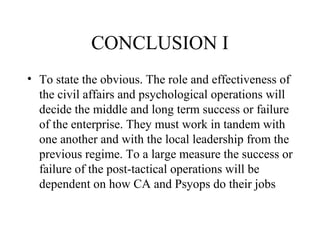 CONCLUSION I
• To state the obvious. The role and effectiveness of
the civil affairs and psychological operations will
decide the middle and long term success or failure
of the enterprise. They must work in tandem with
one another and with the local leadership from the
previous regime. To a large measure the success or
failure of the post-tactical operations will be
dependent on how CA and Psyops do their jobs
 