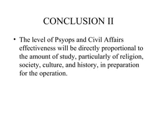 CONCLUSION II
• The level of Psyops and Civil Affairs
effectiveness will be directly proportional to
the amount of study, particularly of religion,
society, culture, and history, in preparation
for the operation.
 