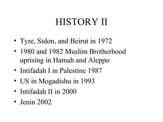 HISTORY II
• Tyre, Sidon, and Beirut in 1972
• 1980 and 1982 Muslim Brotherhood
uprising in Hamah and Aleppo
• Intifadah I in Palestine 1987
• US in Mogadishu in 1993
• Intifadah II in 2000
• Jenin 2002
 